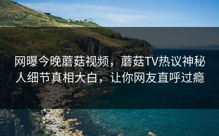 网曝今晚蘑菇视频，蘑菇TV热议神秘人细节真相大白，让你网友直呼过瘾