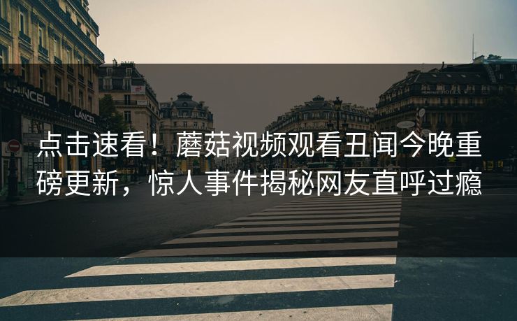 点击速看！蘑菇视频观看丑闻今晚重磅更新，惊人事件揭秘网友直呼过瘾