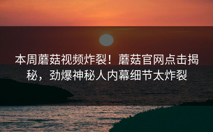 本周蘑菇视频炸裂！蘑菇官网点击揭秘，劲爆神秘人内幕细节太炸裂
