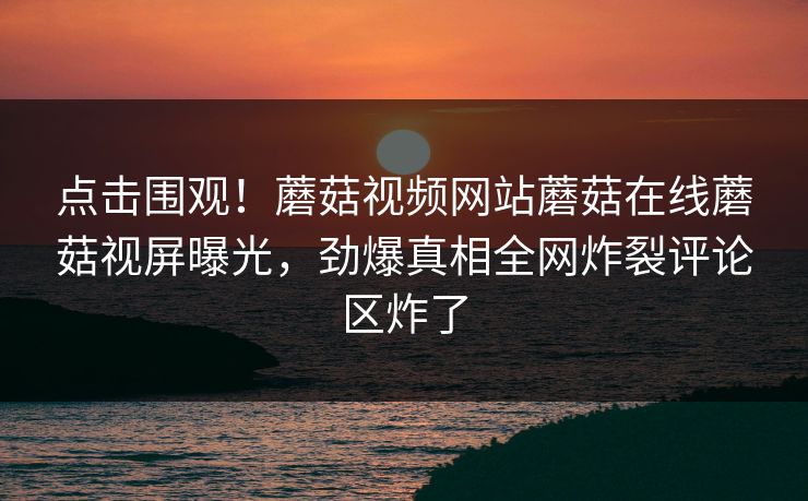 点击围观！蘑菇视频网站蘑菇在线蘑菇视屏曝光，劲爆真相全网炸裂评论区炸了