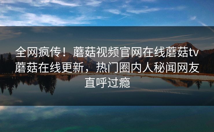 全网疯传！蘑菇视频官网在线蘑菇tv蘑菇在线更新，热门圈内人秘闻网友直呼过瘾