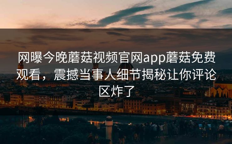 网曝今晚蘑菇视频官网app蘑菇免费观看，震撼当事人细节揭秘让你评论区炸了