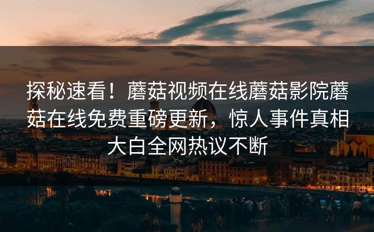 探秘速看！蘑菇视频在线蘑菇影院蘑菇在线免费重磅更新，惊人事件真相大白全网热议不断