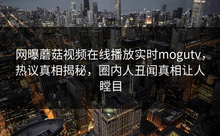 网曝蘑菇视频在线播放实时mogutv，热议真相揭秘，圈内人丑闻真相让人瞠目