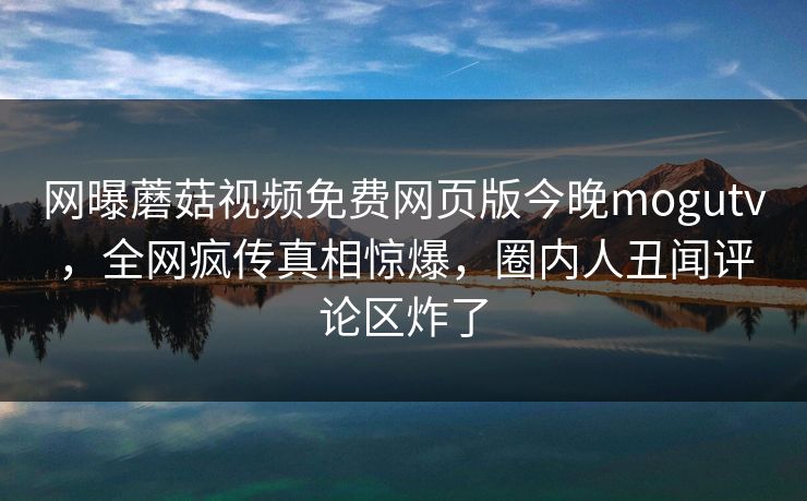 网曝蘑菇视频免费网页版今晚mogutv，全网疯传真相惊爆，圈内人丑闻评论区炸了