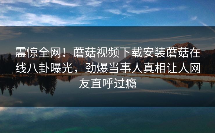 震惊全网！蘑菇视频下载安装蘑菇在线八卦曝光，劲爆当事人真相让人网友直呼过瘾