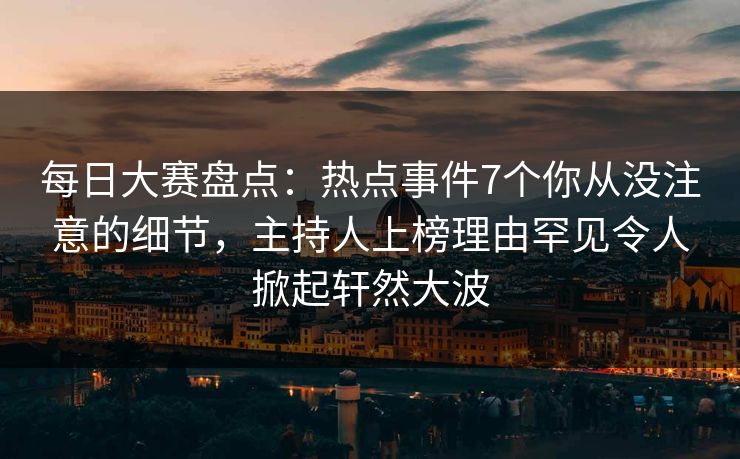 每日大赛盘点：热点事件7个你从没注意的细节，主持人上榜理由罕见令人掀起轩然大波