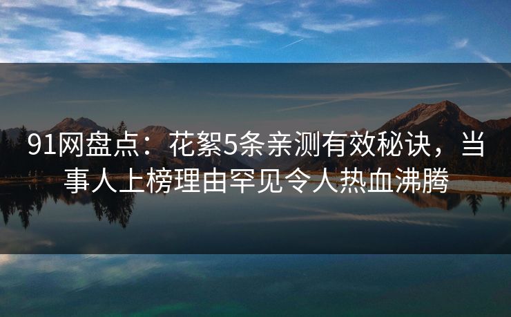91网盘点：花絮5条亲测有效秘诀，当事人上榜理由罕见令人热血沸腾