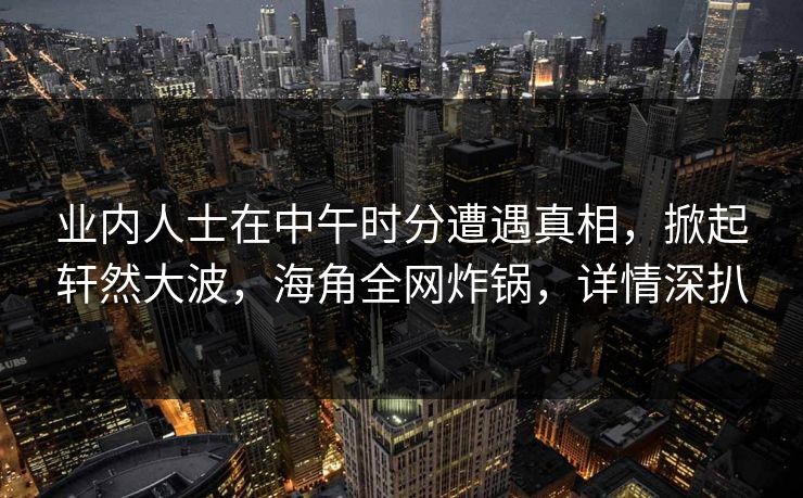 业内人士在中午时分遭遇真相，掀起轩然大波，海角全网炸锅，详情深扒