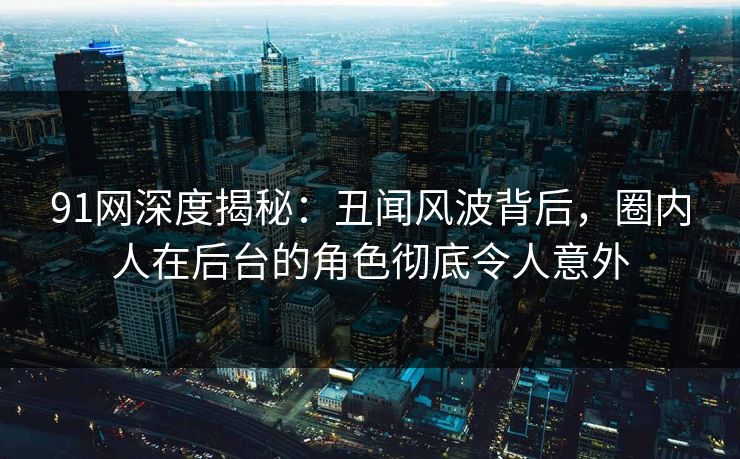 91网深度揭秘：丑闻风波背后，圈内人在后台的角色彻底令人意外