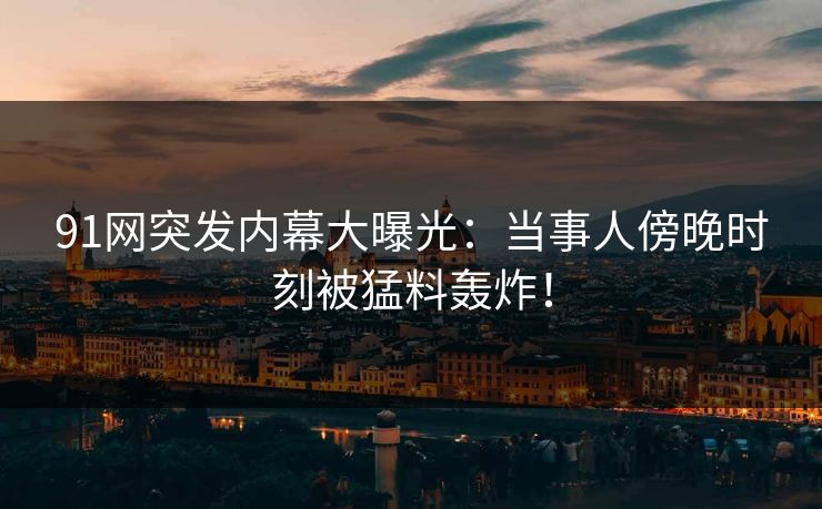 91网突发内幕大曝光：当事人傍晚时刻被猛料轰炸！