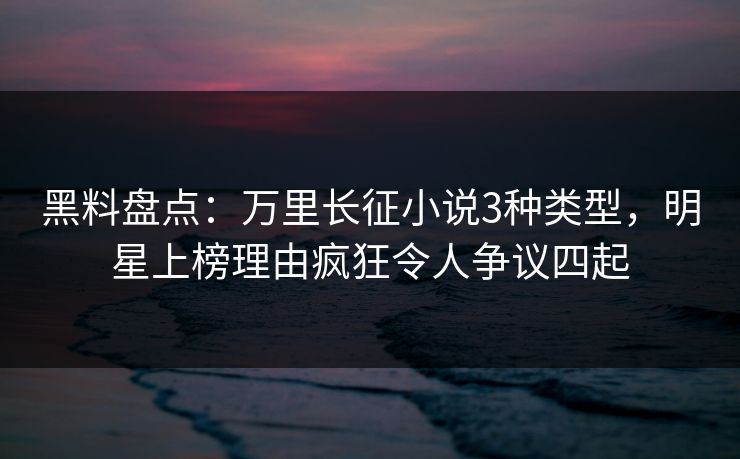 黑料盘点：万里长征小说3种类型，明星上榜理由疯狂令人争议四起