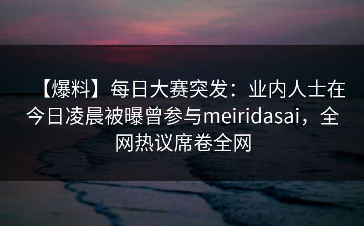 【爆料】每日大赛突发：业内人士在今日凌晨被曝曾参与meiridasai，全网热议席卷全网