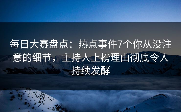 每日大赛盘点：热点事件7个你从没注意的细节，主持人上榜理由彻底令人持续发酵