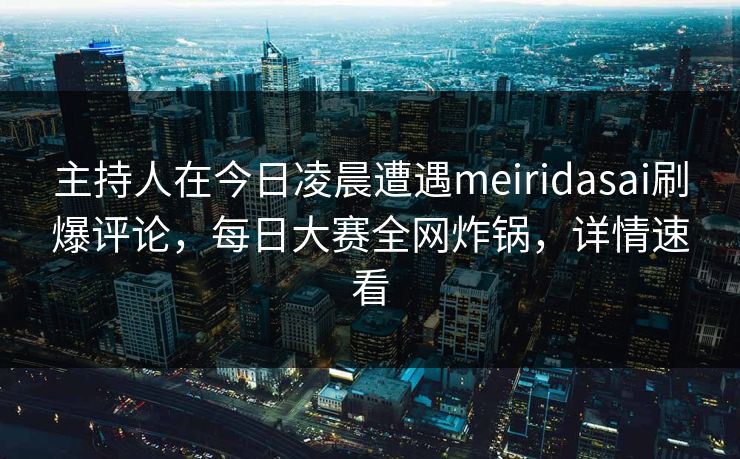 主持人在今日凌晨遭遇meiridasai刷爆评论，每日大赛全网炸锅，详情速看