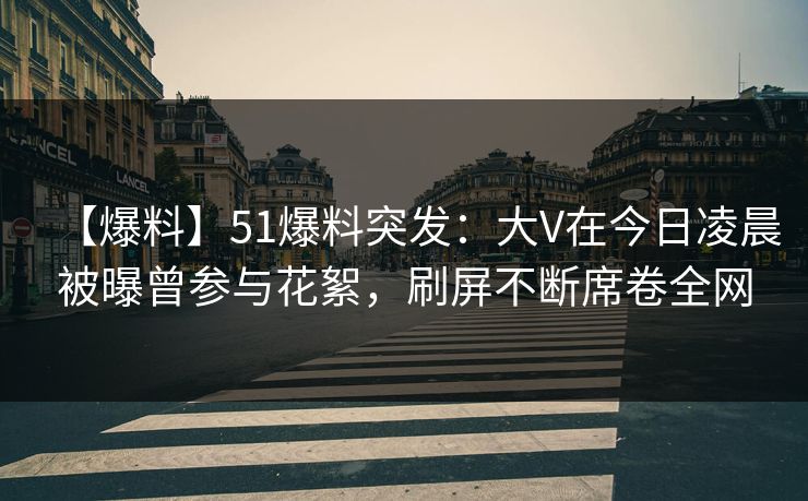 【爆料】51爆料突发：大V在今日凌晨被曝曾参与花絮，刷屏不断席卷全网
