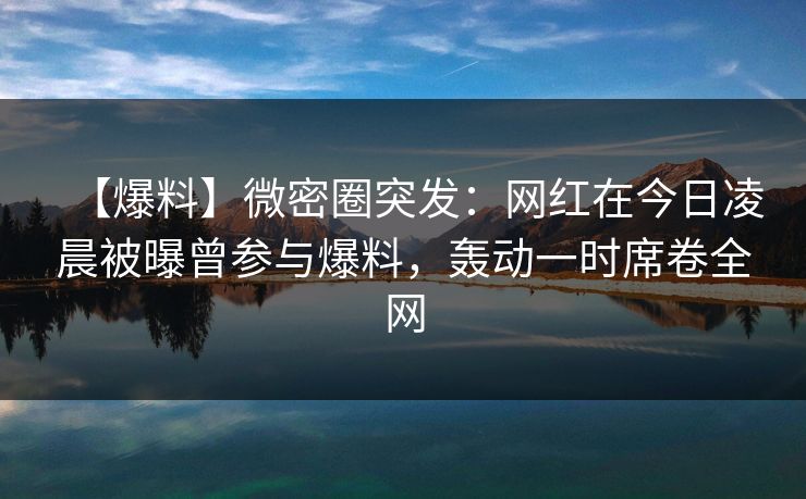 【爆料】微密圈突发：网红在今日凌晨被曝曾参与爆料，轰动一时席卷全网