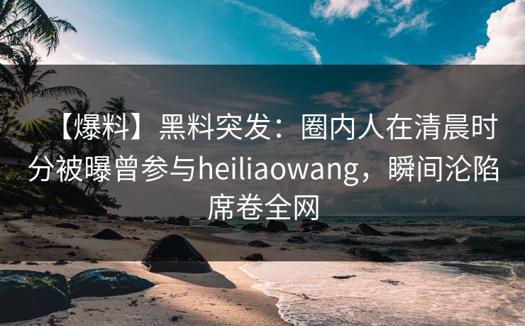 【爆料】黑料突发：圈内人在清晨时分被曝曾参与heiliaowang，瞬间沦陷席卷全网