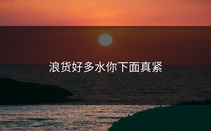 浪货好多水你下面真紧