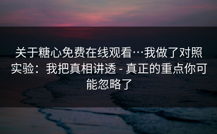 关于糖心免费在线观看…我做了对照实验：我把真相讲透 - 真正的重点你可能忽略了