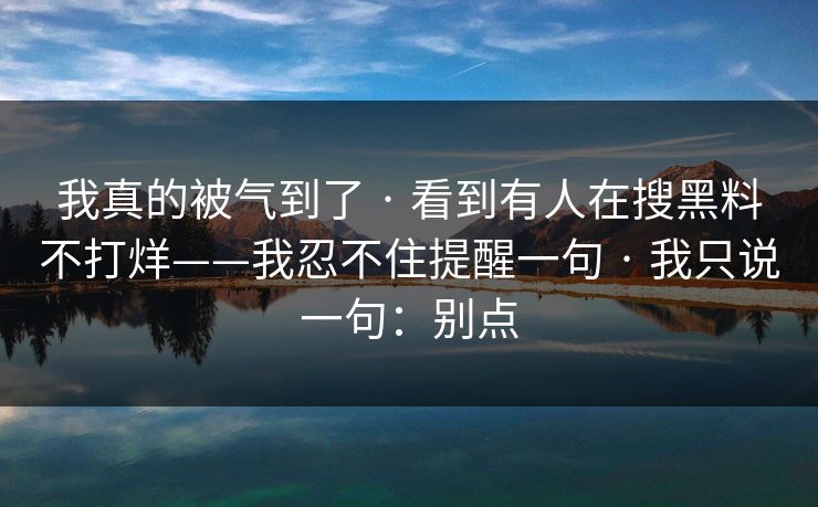 我真的被气到了 · 看到有人在搜黑料不打烊——我忍不住提醒一句 · 我只说一句：别点