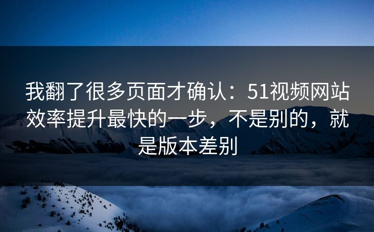 我翻了很多页面才确认：51视频网站效率提升最快的一步，不是别的，就是版本差别