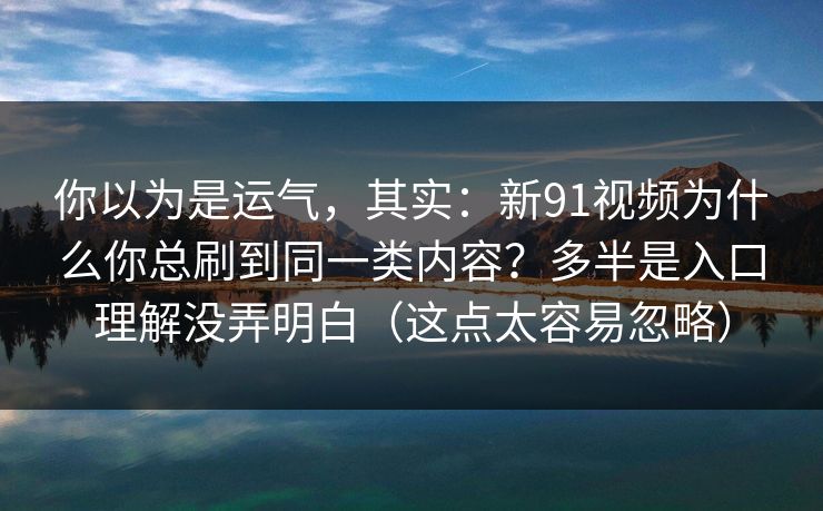 你以为是运气，其实：新91视频为什么你总刷到同一类内容？多半是入口理解没弄明白（这点太容易忽略）
