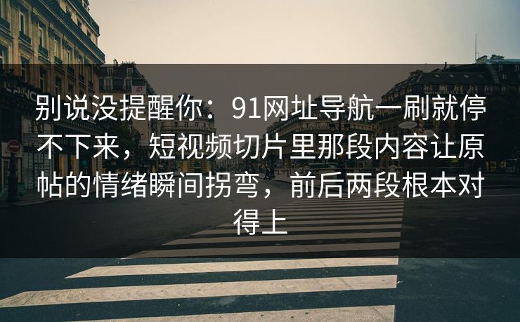 别说没提醒你：91网址导航一刷就停不下来，短视频切片里那段内容让原帖的情绪瞬间拐弯，前后两段根本对得上