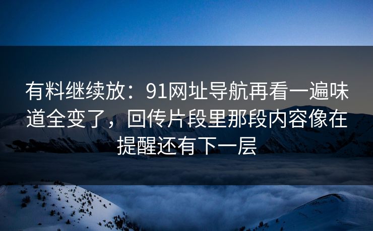 有料继续放：91网址导航再看一遍味道全变了，回传片段里那段内容像在提醒还有下一层