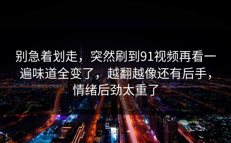 别急着划走，突然刷到91视频再看一遍味道全变了，越翻越像还有后手，情绪后劲太重了